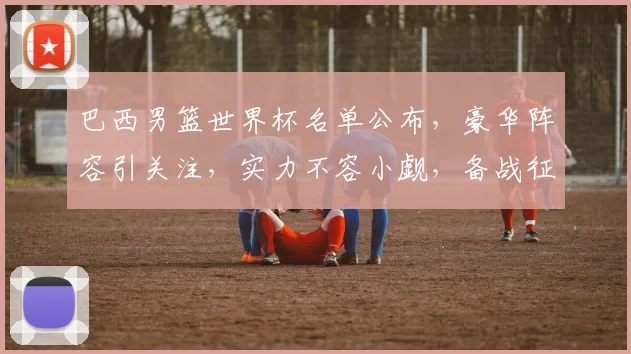 巴西男篮世界杯名单公布，豪华阵容引关注，实力不容小觑，备战征程开启