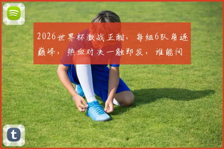 2026世界杯激战正酣，每组6队角逐巅峰，热血对决一触即发，谁能问鼎荣耀