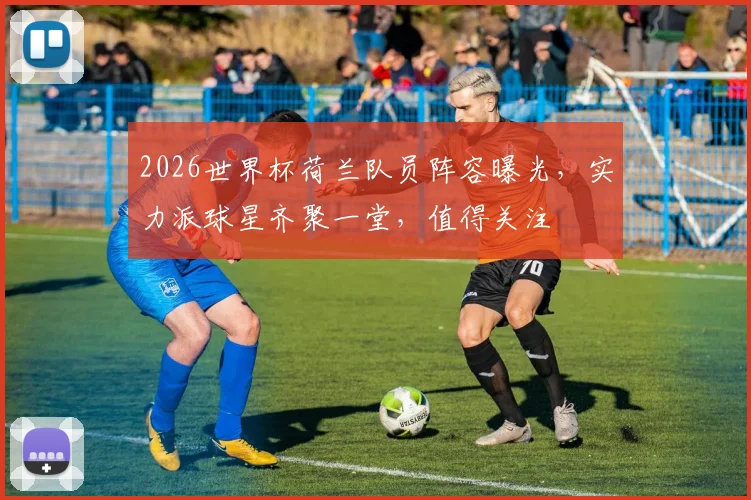 2026世界杯荷兰队员阵容曝光，实力派球星齐聚一堂，值得关注