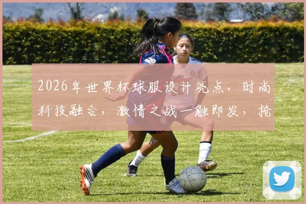 2026年世界杯球服设计亮点，时尚科技融合，激情之战一触即发，抢眼登场