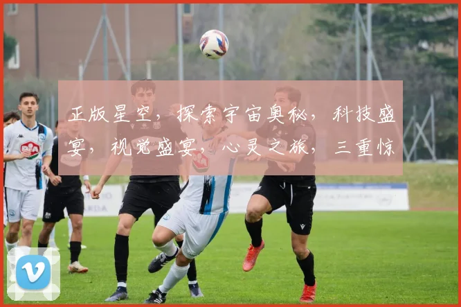 正版星空，探索宇宙奥秘，科技盛宴，视觉盛宴，心灵之旅，三重惊喜