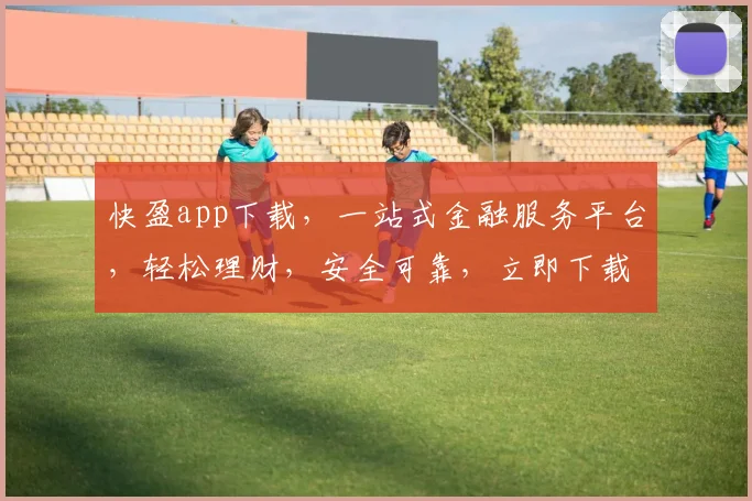 快盈app下载，一站式金融服务平台，轻松理财，安全可靠，立即下载体验