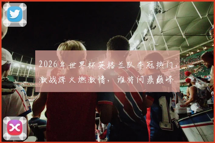 2026年世界杯英格兰队夺冠热门，激战烽火燃激情，谁将问鼎巅峰