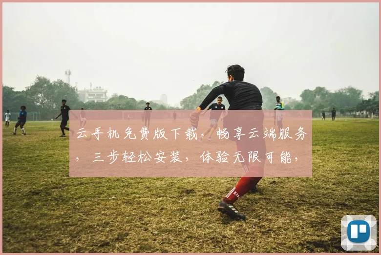 云手机免费版下载，畅享云端服务，三步轻松安装，体验无限可能，不容错过